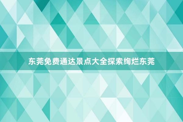 东莞免费通达景点大全探索绚烂东莞